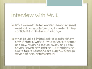Interview with Mr. L
 What worked: He felt excited, he could see it
working in a near future and it made him feel
confident that his life can change.
 What could be improved: He doesn’t know
how to start it, who to invite to work together
and how much he should invest, and I also
haven’t given any idea on it, just suggested
him to talk to someone ate SEBRAE, brazilian
service to help enterpreneurs
 
