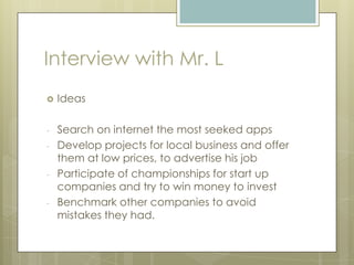 Interview with Mr. L
 Ideas
- Search on internet the most seeked apps
- Develop projects for local business and offer
them at low prices, to advertise his job
- Participate of championships for start up
companies and try to win money to invest
- Benchmark other companies to avoid
mistakes they had.
 