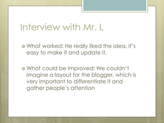 Interview with Mr. L
 What worked: He really liked the idea, it’s
easy to make it and update it.
 What could be improved: We couldn’t
imagine a layout for the blogger, which is
very important to differentiate it and
gather people’s attention
 