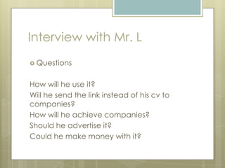 Interview with Mr. L
 Questions
How will he use it?
Will he send the link instead of his cv to
companies?
How will he achieve companies?
Should he advertise it?
Could he make money with it?
 