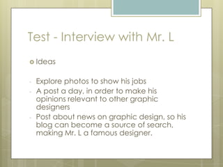  Ideas
- Explore photos to show his jobs
- A post a day, in order to make his
opinions relevant to other graphic
designers
- Post about news on graphic design, so his
blog can become a source of search,
making Mr. L a famous designer.
Test - Interview with Mr. L
 