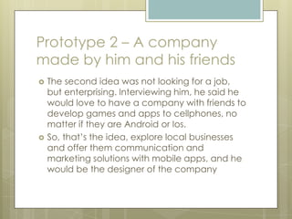 Prototype 2 – A company
made by him and his friends
 The second idea was not looking for a job,
but enterprising. Interviewing him, he said he
would love to have a company with friends to
develop games and apps to cellphones, no
matter if they are Android or Ios.
 So, that’s the idea, explore local businesses
and offer them communication and
marketing solutions with mobile apps, and he
would be the designer of the company
 