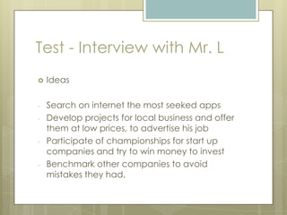  Ideas
- Search on internet the most seeked apps
- Develop projects for local business and offer
them at low prices, to advertise his job
- Participate of championships for start up
companies and try to win money to invest
- Benchmark other companies to avoid
mistakes they had.
Test - Interview with Mr. L
 