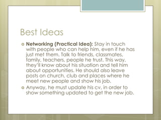 Best Ideas
 Networking (Practical Idea): Stay in touch
with people who can help him, even if he has
just met them. Talk to friends, classmates,
family, teachers, people he trust. This way,
they’ll know about his situation and tell him
about opportunities. He should also leave
posts on church, club and places where he
meet new people and show his job.
 Anyway, he must update his cv, in order to
show something updated to get the new job.
 