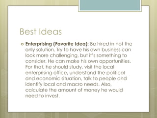 Best Ideas
 Enterprising (Favorite Idea): Be hired in not the
only solution. Try to have his own business can
look more challenging, but it’s something to
consider. He can make his own opportunities.
For that, he should study, visit the local
enterprising office, understand the political
and economic situation, talk to people and
identify local and macro needs. Also,
calculate the amount of money he would
need to invest.
 