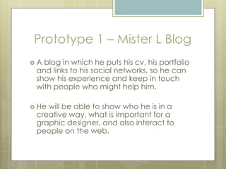Prototype 1 – Mister L Blog
 A blog in which he puts his cv, his portfolio
and links to his social networks, so he can
show his experience and keep in touch
with people who might help him.
 He will be able to show who he is in a
creative way, what is important for a
graphic designer, and also interact to
people on the web.
 