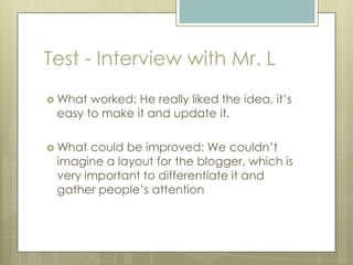 Test - Interview with Mr. L
 What worked: He really liked the idea, it’s
easy to make it and update it.
 What could be improved: We couldn’t
imagine a layout for the blogger, which is
very important to differentiate it and
gather people’s attention
 