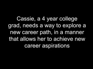 Cassie, a 4 year college
grad, needs a way to explore a
new career path, in a manner
that allows her to achieve new
career aspirations
 