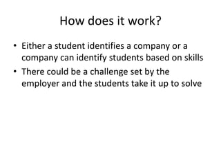 How does it work?
• Either a student identifies a company or a
company can identify students based on skills
• There could be a challenge set by the
employer and the students take it up to solve
 