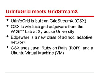 UrInfoGrid meets GridStreamX
• UrInfoGrid is built on GridStreamX (GSX)
• GSX is wireless grid edgeware from the
WiGiT* Lab at Syracuse University
• Edgeware is a new class of ad hoc, adaptive
network
• GSX uses Java, Ruby on Rails (ROR), and a
Ubuntu Virtual Machine (VM)
 
