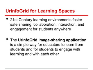 UrInfoGrid for Learning Spaces
• 21st Century learning environments foster
safe sharing, collaboration, interaction, and
engagement for students anywhere
• The UrInfoGrid image-sharing application
is a simple way for educators to learn from
students and for students to engage with
learning and with each other
 