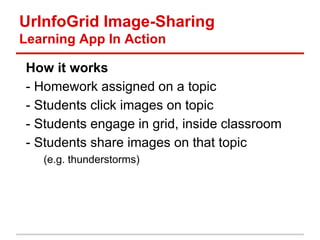 UrInfoGrid Image-Sharing
Learning App In Action
How it works
- Homework assigned on a topic
- Students click images on topic
- Students engage in grid, inside classroom
- Students share images on that topic
(e.g. thunderstorms)
 