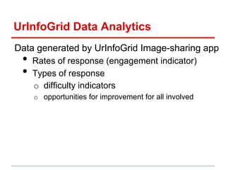 UrInfoGrid Data Analytics
Data generated by UrInfoGrid Image-sharing app
• Rates of response (engagement indicator)
• Types of response
o difficulty indicators
o opportunities for improvement for all involved
 