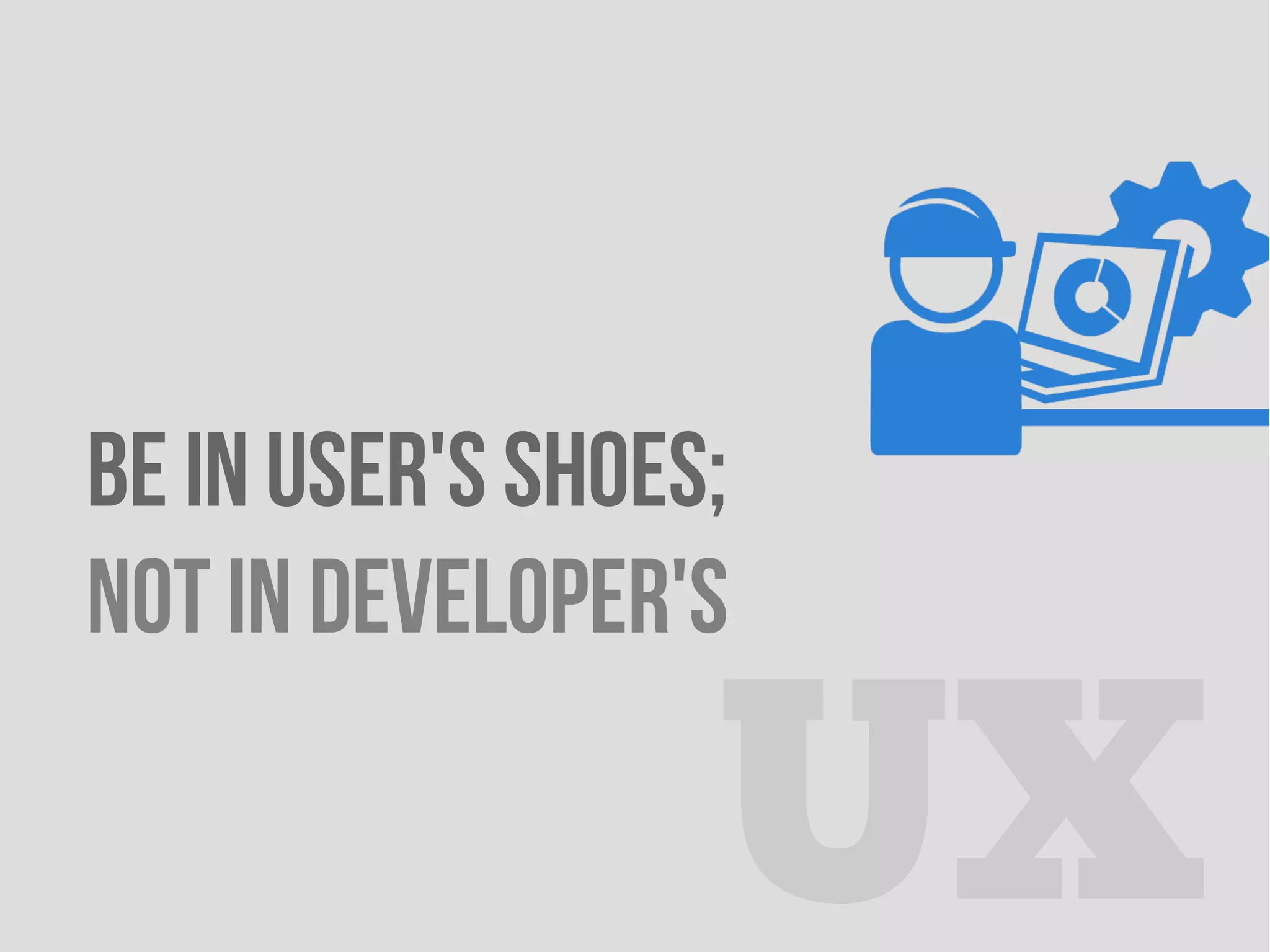 BE IN USER'S SHOES;
NOT IN DEVELOPER'S
UX
 