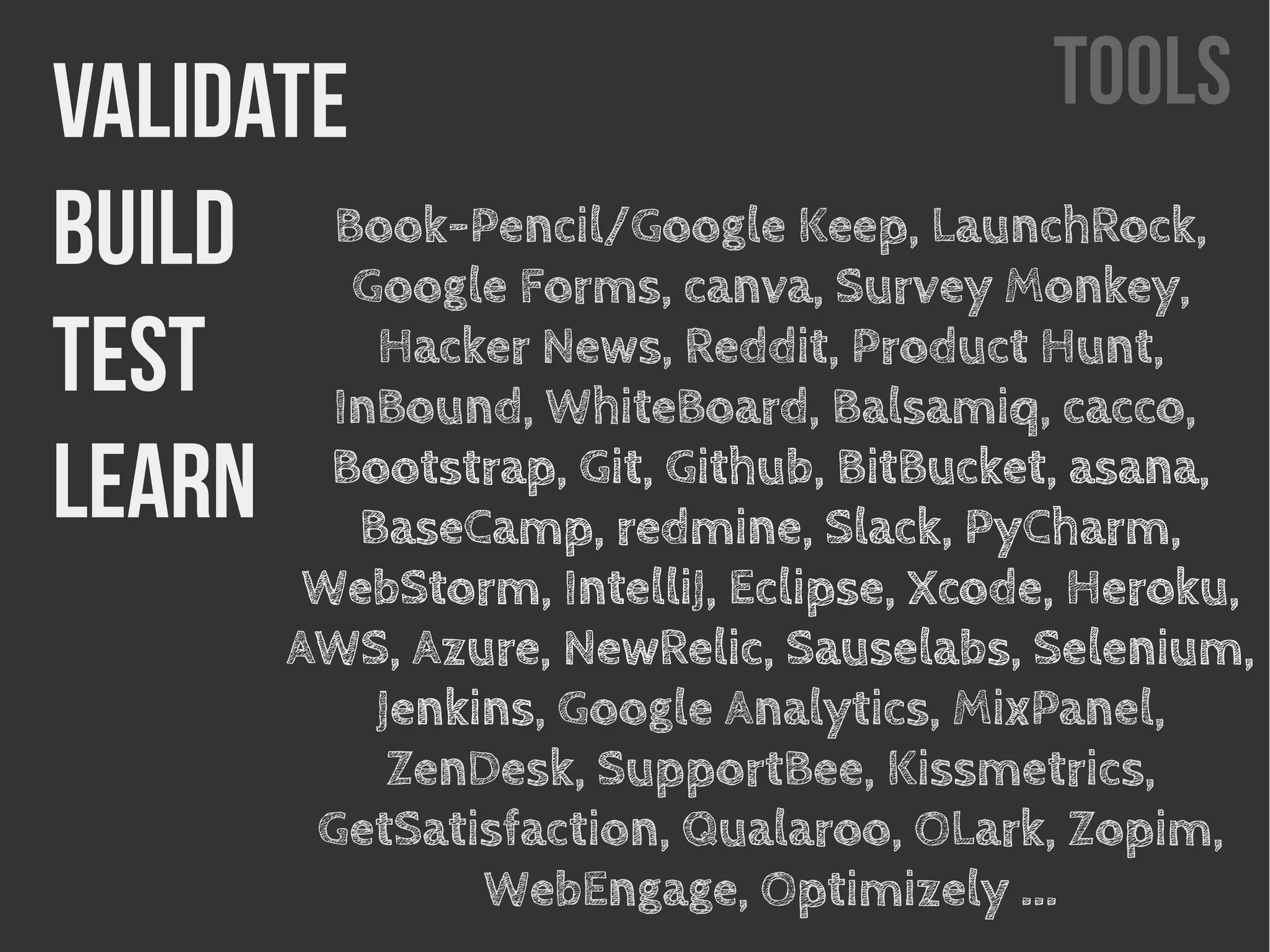 TOOLSValidatE
Build
Test
Learn
Book-Pencil/Google Keep, LaunchRock,
Google Forms, canva, Survey Monkey,
Hacker News, Reddit, Product Hunt,
InBound, WhiteBoard, Balsamiq, cacco,
Bootstrap, Git, Github, BitBucket, asana,
BaseCamp, redmine, Slack, PyCharm,
WebStorm, IntelliJ, Eclipse, Xcode, Heroku,
AWS, Azure, NewRelic, Sauselabs, Selenium,
Jenkins, Google Analytics, MixPanel,
ZenDesk, SupportBee, Kissmetrics,
GetSatisfaction, Qualaroo, OLark, Zopim,
WebEngage, Optimizely ...
 