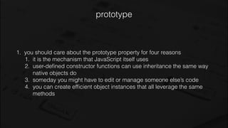 prototype
1. you should care about the prototype property for four reasons
1. it is the mechanism that JavaScript itself uses
2. user-deﬁned constructor functions can use inheritance the same way
native objects do
3. someday you might have to edit or manage someone else’s code
4. you can create efﬁcient object instances that all leverage the same
methods
 