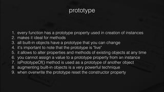 prototype
1. every function has a prototype property used in creation of instances
2. makes it ideal for methods
3. all built-in objects have a prototype that you can change
4. it's important to note that the prototype is "live"
5. it allows to alter properties and methods of existing objects at any time
6. you cannot assign a value to a prototype property from an instance
7. isPrototypeOf() method is used as a prototype of another object
8. augmenting built-in objects is a very powerful technique
9. when overwrite the prototype reset the constructor property
 