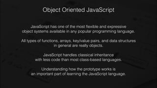 Object Oriented JavaScript
JavaScript has one of the most ﬂexible and expressive
object systems available in any popular programming language.
All types of functions, arrays, key/value pairs, and data structures
in general are really objects.
JavaScript handles classical inheritance
with less code than most class-based languages.
Understanding how the prototype works is
an important part of learning the JavaScript language.
 