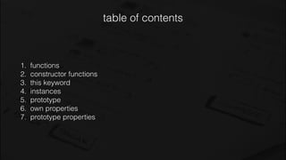 table of contents
1. functions
2. constructor functions
3. this keyword
4. instances
5. prototype
6. own properties
7. prototype properties
 