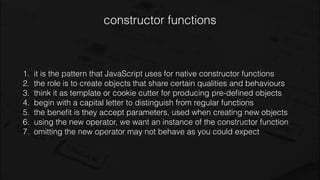 constructor functions
1. it is the pattern that JavaScript uses for native constructor functions
2. the role is to create objects that share certain qualities and behaviours
3. think it as template or cookie cutter for producing pre-deﬁned objects
4. begin with a capital letter to distinguish from regular functions
5. the beneﬁt is they accept parameters, used when creating new objects
6. using the new operator, we want an instance of the constructor function
7. omitting the new operator may not behave as you could expect
 