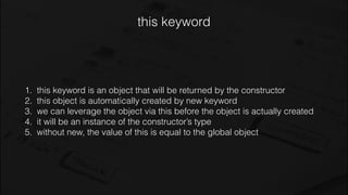 this keyword
1. this keyword is an object that will be returned by the constructor
2. this object is automatically created by new keyword
3. we can leverage the object via this before the object is actually created
4. it will be an instance of the constructor’s type
5. without new, the value of this is equal to the global object
 