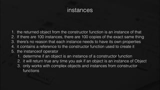 instances
1. the returned object from the constructor function is an instance of that
2. If there are 100 instances, there are 100 copies of the exact same thing
3. there’s no reason that each instance needs to have its own properties
4. it contains a reference to the constructor function used to create it
5. the instanceof operator
1. determine if an object is an instance of a constructor function
2. it will return true any time you ask if an object is an instance of Object
3. only works with complex objects and instances from constructor
functions
 