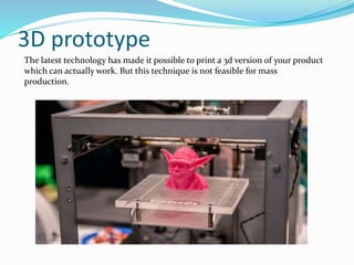 3D prototype
The latest technology has made it possible to print a 3d version of your product
which can actually work. But this technique is not feasible for mass
production.
 