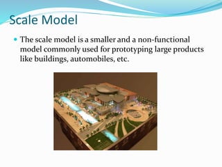 Scale Model
The scale model is a smaller and a non-functional
model commonly used for prototyping large products
like buildings, automobiles, etc.