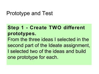 Prototype and Test
Step 1 - Create TWO different
prototypes.
From the three ideas I selected in the
second part of the Ideate assignment,
I selected two of the ideas and build
one prototype for each.
 