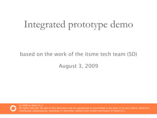 Integrated prototype demo

based on the work of the itsme tech team (SD)

                                    August 3, 2009




© 2008 by Itsme S.r.l.
All rights reserved. No part of this document may be reproduced or transmitted in any form or by any means, electronic,
mechanical, photocopying, recording, or otherwise, without prior written permission of Itsme S.r.l.
 