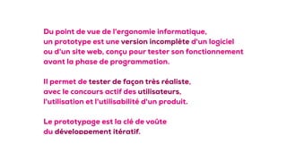 Du point de vue de l'ergonomie informatique,
un prototype est une version incomplète d'un logiciel
ou d'un site web, conçu pour tester son fonctionnement
avant la phase de programmation.
Il permet de tester de façon très réaliste, 
avec le concours actif des utilisateurs, 
l'utilisation et l'utilisabilité d'un produit.
Le prototypage est la clé de voûte
du développement itératif.
 