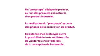 Un “prototype” désigne le premier,
ou l'un des premiers exemplaires
d'un produit industriel. 
 
La réalisation du “prototype” est une 
des phases de la conception de produit.  
 
L'existence d'un prototype ouvre 
la possibilité de tests réalistes afin 
de valider les choix faits lors 
de la conception de l'ensemble.
 