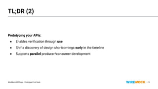WireMock API Days - Prototype-First Deck |
Prototyping your APIs:
● Enables veriﬁcation through use
● Shifts discovery of design shortcomings early in the timeline
● Supports parallel producer/consumer development
13
TL;DR (2)
Prototyping your APIs:
● Enables veriﬁcation through use
● Shifts discovery of design shortcomings early in the timeline
● Supports parallel producer/consumer development
 