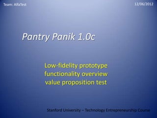 Team: AlfaTest                                                  12/06/2012




           Pantry Panik 1.0c

                 Low-fidelity prototype
                 functionality overview
                 value proposition test


                 Stanford University – Technology Entrepreneurship Course
 