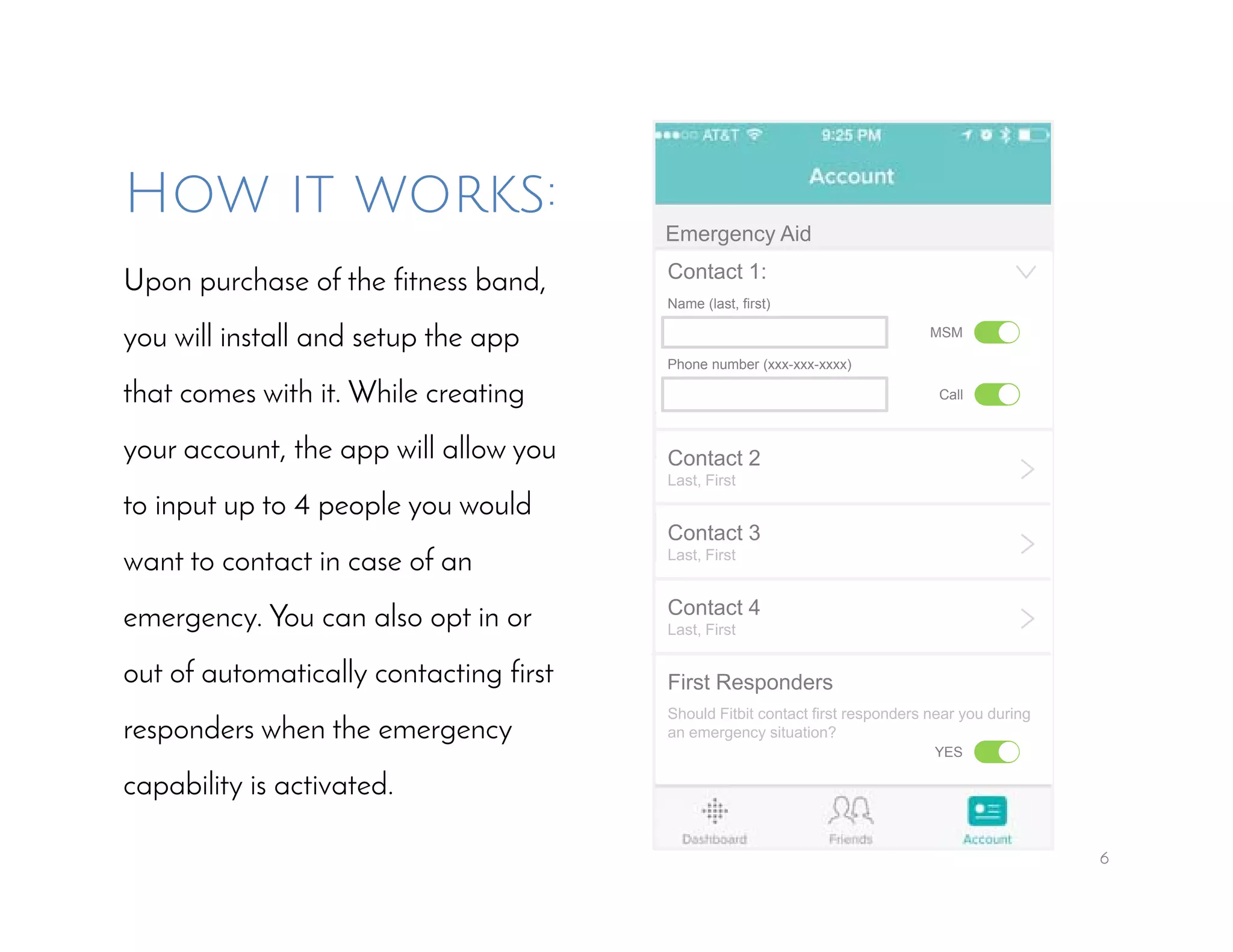 6
How it works:
Upon purchase of the fitness band,
you will install and setup the app
that comes with it. While creating
your account, the app will allow you
to input up to 4 people you would
want to contact in case of an
emergency. You can also opt in or
out of automatically contacting first
responders when the emergency
capability is activated.
Emergency Aid
Contact 1:
Name (last, first)
Phone number (xxx-xxx-xxxx)
MSM
Call
Contact 2
Last, First
Contact 3
Last, First
>
>
Contact 4
Last, First >
First Responders
Should Fitbit contact first responders near you during
an emergency situation?
YES
>
 