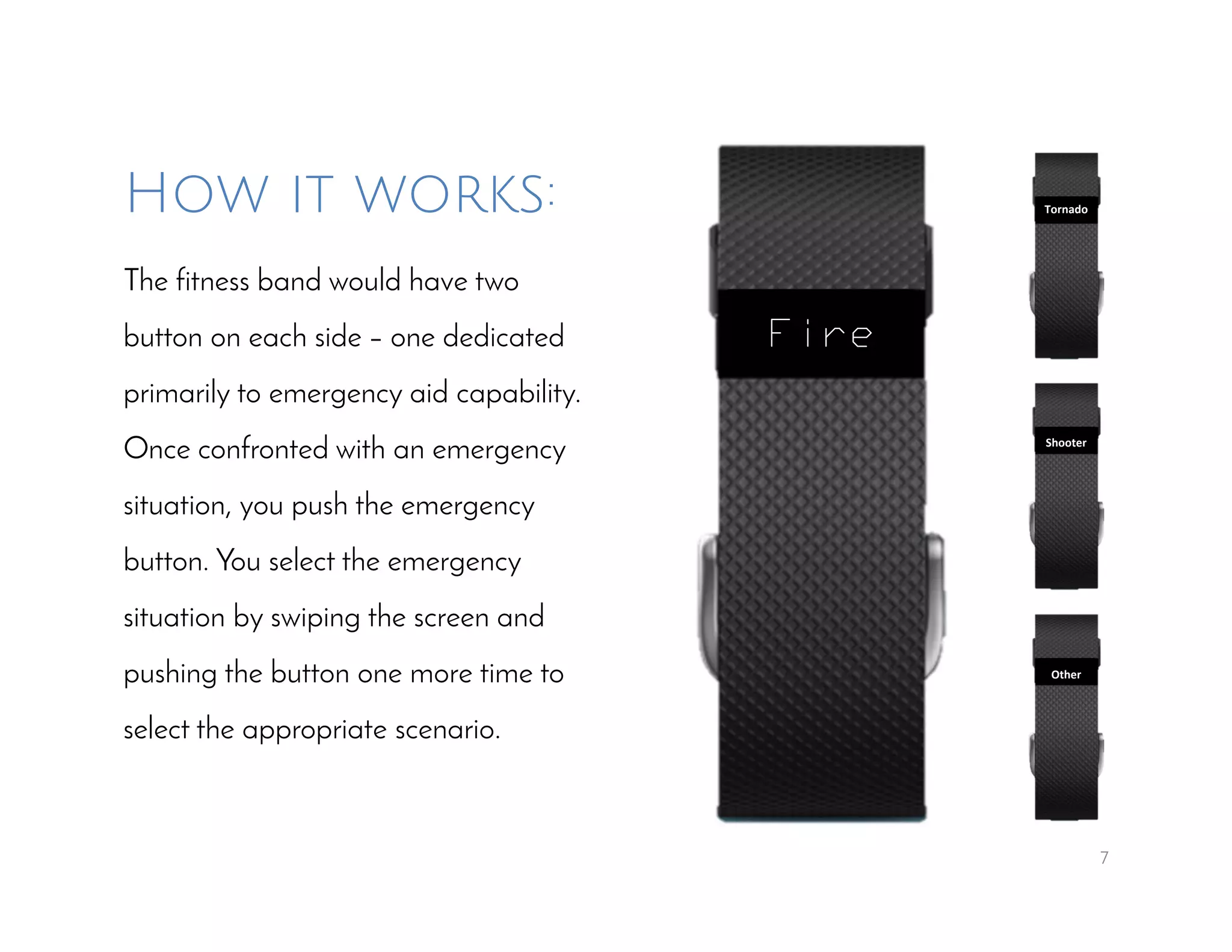 7
How it works:
The fitness band would have two
button on each side – one dedicated
primarily to emergency aid capability.
Once confronted with an emergency
situation, you push the emergency
button. You select the emergency
situation by swiping the screen and
pushing the button one more time to
select the appropriate scenario.
Fire
Tornado
Shooter
Other
 