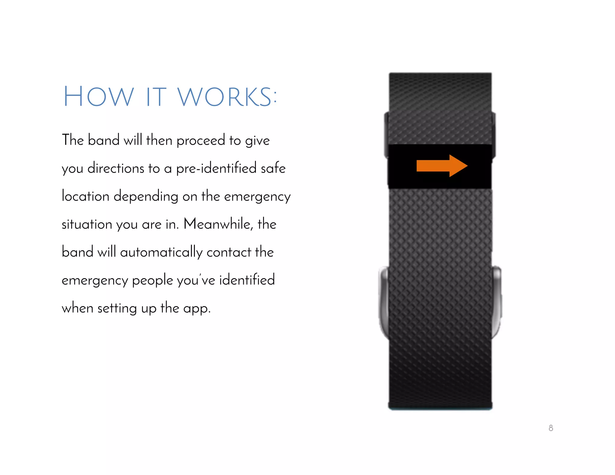 8
How it works:
The band will then proceed to give
you directions to a pre-identified safe
location depending on the emergency
situation you are in. Meanwhile, the
band will automatically contact the
emergency people you’ve identified
when setting up the app.
 