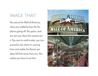 3
Image that:
You are at the Mall of America,
when you suddenly hear the fire
alarms going off. You panic, and
are not sure where the nearest exit
it. You start to smell smoke, you turn
around to see where it’s coming
from and realize the flames are
about 25 feet away from you. You
realize you have to act fast.
 