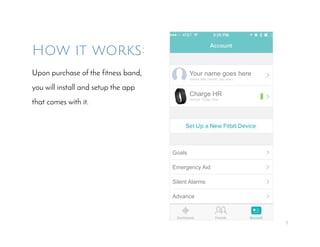 5
How it works:
Upon purchase of the fitness band,
you will install and setup the app
that comes with it.
Your name goes here
Joined date (month, day year)
Charge HR
Synced Today, time
Emergency Aid
Goals
Silent Alarms
Advance
 