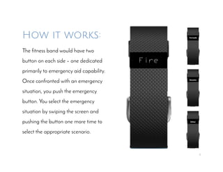 7
How it works:
The fitness band would have two
button on each side – one dedicated
primarily to emergency aid capability.
Once confronted with an emergency
situation, you push the emergency
button. You select the emergency
situation by swiping the screen and
pushing the button one more time to
select the appropriate scenario.
Fire
Tornado
Shooter
Other
 