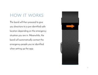 8
How it works:
The band will then proceed to give
you directions to a pre-identified safe
location depending on the emergency
situation you are in. Meanwhile, the
band will automatically contact the
emergency people you’ve identified
when setting up the app.
 