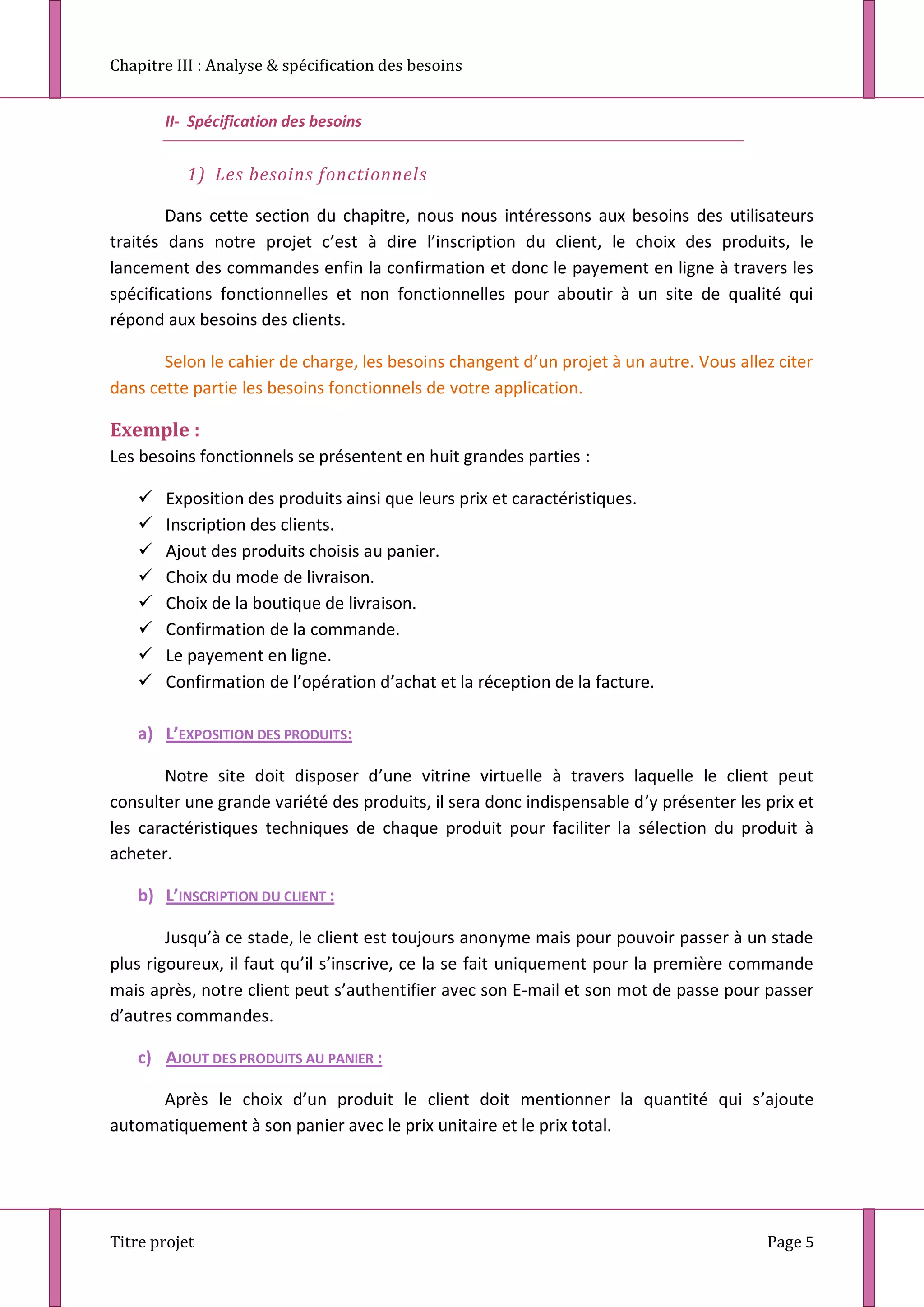 Chapitre III : Analyse & spécification des besoins
Titre projet Page 5
II- Spécification des besoins
1) Les besoins fonctionnels
Dans cette section du chapitre, nous nous intéressons aux besoins des utilisateurs
traités dans notre projet c’est à dire l’inscription du client, le choix des produits, le
lancement des commandes enfin la confirmation et donc le payement en ligne à travers les
spécifications fonctionnelles et non fonctionnelles pour aboutir à un site de qualité qui
répond aux besoins des clients.
Selon le cahier de charge, les besoins changent d’un projet à un autre. Vous allez citer
dans cette partie les besoins fonctionnels de votre application.
Exemple :
Les besoins fonctionnels se présentent en huit grandes parties :
 Exposition des produits ainsi que leurs prix et caractéristiques.
 Inscription des clients.
 Ajout des produits choisis au panier.
 Choix du mode de livraison.
 Choix de la boutique de livraison.
 Confirmation de la commande.
 Le payement en ligne.
 Confirmation de l’opération d’achat et la réception de la facture.
a) L’EXPOSITION DES PRODUITS:
Notre site doit disposer d’une vitrine virtuelle à travers laquelle le client peut
consulter une grande variété des produits, il sera donc indispensable d’y présenter les prix et
les caractéristiques techniques de chaque produit pour faciliter la sélection du produit à
acheter.
b) L’INSCRIPTION DU CLIENT :
Jusqu’à ce stade, le client est toujours anonyme mais pour pouvoir passer à un stade
plus rigoureux, il faut qu’il s’inscrive, ce la se fait uniquement pour la première commande
mais après, notre client peut s’authentifier avec son E-mail et son mot de passe pour passer
d’autres commandes.
c) AJOUT DES PRODUITS AU PANIER :
Après le choix d’un produit le client doit mentionner la quantité qui s’ajoute
automatiquement à son panier avec le prix unitaire et le prix total.
 