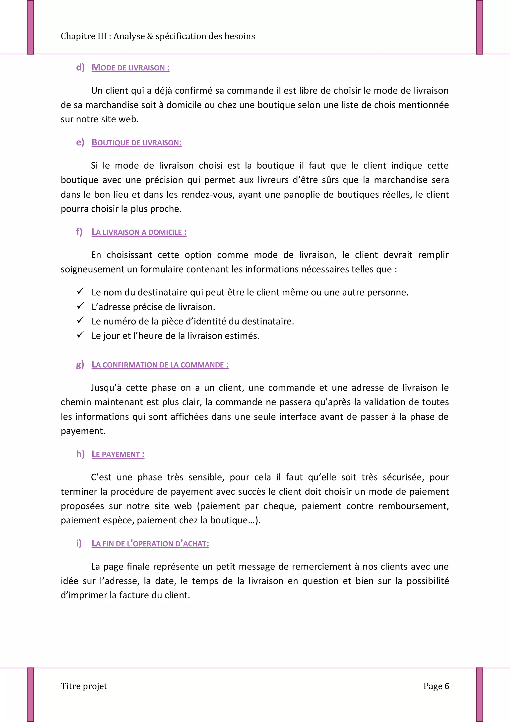Chapitre III : Analyse & spécification des besoins
Titre projet Page 6
d) MODE DE LIVRAISON :
Un client qui a déjà confirmé sa commande il est libre de choisir le mode de livraison
de sa marchandise soit à domicile ou chez une boutique selon une liste de chois mentionnée
sur notre site web.
e) BOUTIQUE DE LIVRAISON:
Si le mode de livraison choisi est la boutique il faut que le client indique cette
boutique avec une précision qui permet aux livreurs d’être sûrs que la marchandise sera
dans le bon lieu et dans les rendez-vous, ayant une panoplie de boutiques réelles, le client
pourra choisir la plus proche.
f) LA LIVRAISON A DOMICILE :
En choisissant cette option comme mode de livraison, le client devrait remplir
soigneusement un formulaire contenant les informations nécessaires telles que :
 Le nom du destinataire qui peut être le client même ou une autre personne.
 L’adresse précise de livraison.
 Le numéro de la pièce d’identité du destinataire.
 Le jour et l’heure de la livraison estimés.
g) LA CONFIRMATION DE LA COMMANDE :
Jusqu’à cette phase on a un client, une commande et une adresse de livraison le
chemin maintenant est plus clair, la commande ne passera qu’après la validation de toutes
les informations qui sont affichées dans une seule interface avant de passer à la phase de
payement.
h) LE PAYEMENT :
C’est une phase très sensible, pour cela il faut qu’elle soit très sécurisée, pour
terminer la procédure de payement avec succès le client doit choisir un mode de paiement
proposées sur notre site web (paiement par cheque, paiement contre remboursement,
paiement espèce, paiement chez la boutique…).
i) LA FIN DE L’OPERATION D’ACHAT:
La page finale représente un petit message de remerciement à nos clients avec une
idée sur l’adresse, la date, le temps de la livraison en question et bien sur la possibilité
d’imprimer la facture du client.
 