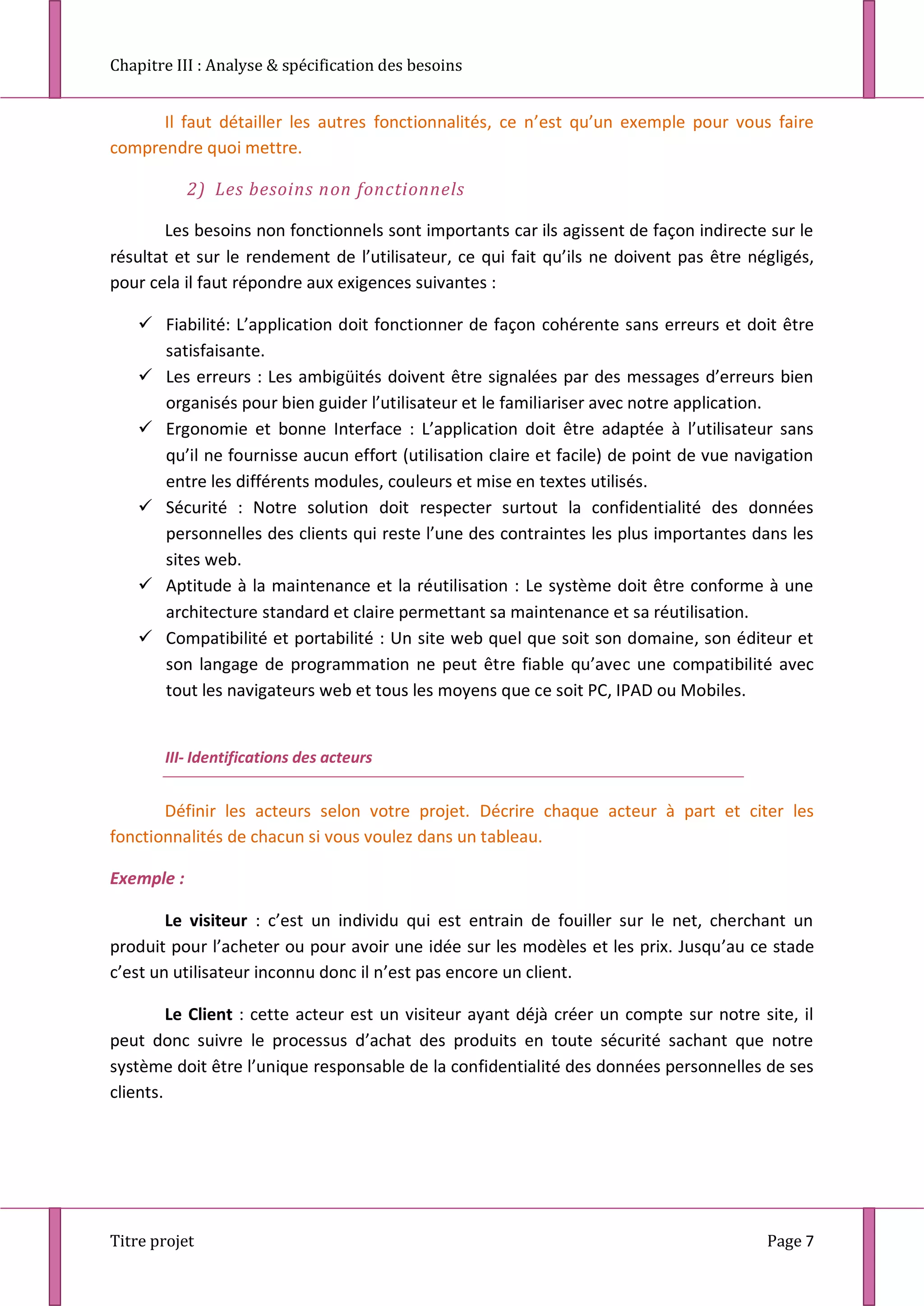 Chapitre III : Analyse & spécification des besoins
Titre projet Page 7
Il faut détailler les autres fonctionnalités, ce n’est qu’un exemple pour vous faire
comprendre quoi mettre.
2) Les besoins non fonctionnels
Les besoins non fonctionnels sont importants car ils agissent de façon indirecte sur le
résultat et sur le rendement de l’utilisateur, ce qui fait qu’ils ne doivent pas être négligés,
pour cela il faut répondre aux exigences suivantes :
 Fiabilité: L’application doit fonctionner de façon cohérente sans erreurs et doit être
satisfaisante.
 Les erreurs : Les ambigüités doivent être signalées par des messages d’erreurs bien
organisés pour bien guider l’utilisateur et le familiariser avec notre application.
 Ergonomie et bonne Interface : L’application doit être adaptée à l’utilisateur sans
qu’il ne fournisse aucun effort (utilisation claire et facile) de point de vue navigation
entre les différents modules, couleurs et mise en textes utilisés.
 Sécurité : Notre solution doit respecter surtout la confidentialité des données
personnelles des clients qui reste l’une des contraintes les plus importantes dans les
sites web.
 Aptitude à la maintenance et la réutilisation : Le système doit être conforme à une
architecture standard et claire permettant sa maintenance et sa réutilisation.
 Compatibilité et portabilité : Un site web quel que soit son domaine, son éditeur et
son langage de programmation ne peut être fiable qu’avec une compatibilité avec
tout les navigateurs web et tous les moyens que ce soit PC, IPAD ou Mobiles.
III- Identifications des acteurs
Définir les acteurs selon votre projet. Décrire chaque acteur à part et citer les
fonctionnalités de chacun si vous voulez dans un tableau.
Exemple :
Le visiteur : c’est un individu qui est entrain de fouiller sur le net, cherchant un
produit pour l’acheter ou pour avoir une idée sur les modèles et les prix. Jusqu’au ce stade
c’est un utilisateur inconnu donc il n’est pas encore un client.
Le Client : cette acteur est un visiteur ayant déjà créer un compte sur notre site, il
peut donc suivre le processus d’achat des produits en toute sécurité sachant que notre
système doit être l’unique responsable de la confidentialité des données personnelles de ses
clients.
 