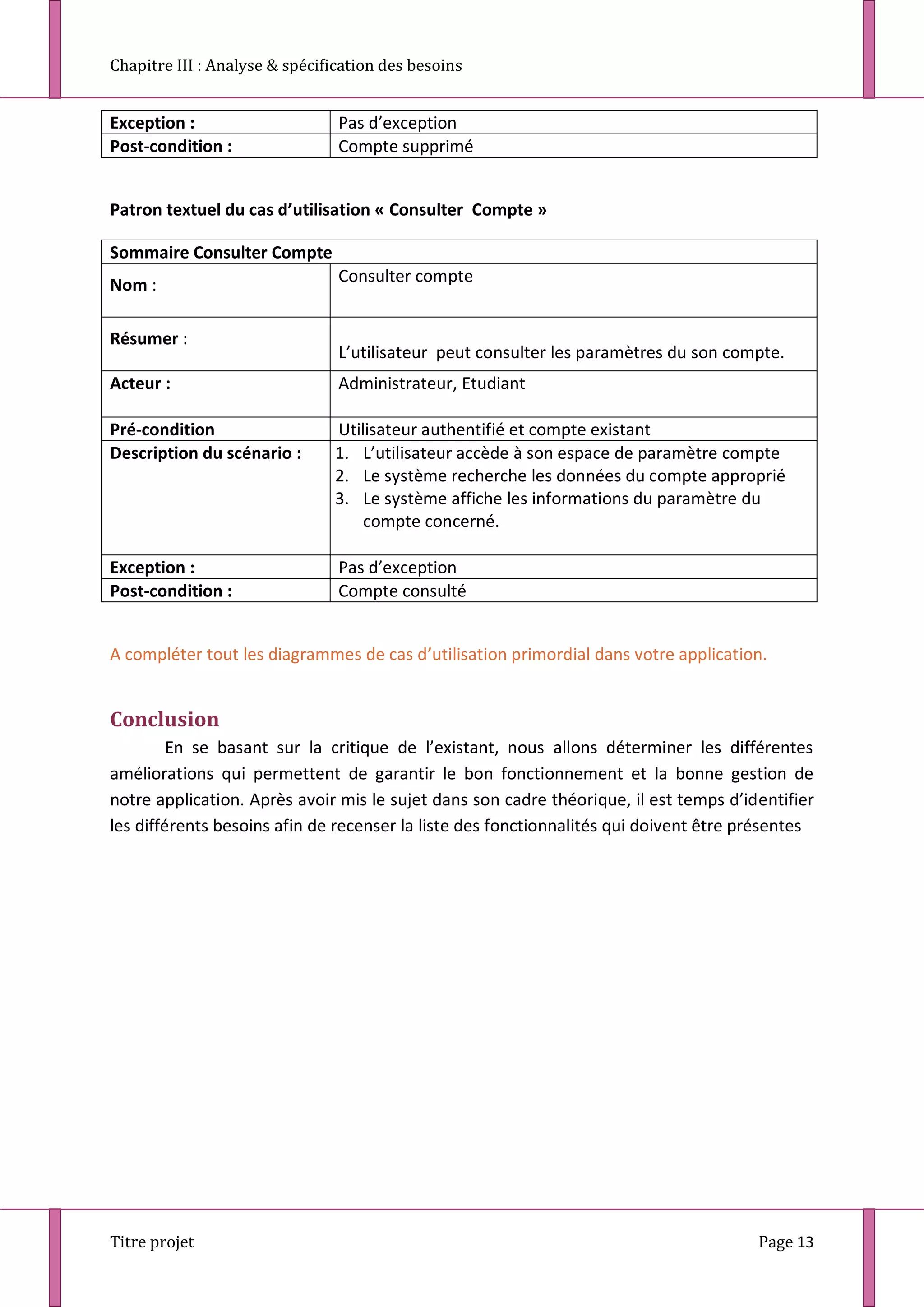 Chapitre III : Analyse & spécification des besoins
Titre projet Page 13
Exception : Pas d’exception
Post-condition : Compte supprimé
Patron textuel du cas d’utilisation « Consulter Compte »
Sommaire Consulter Compte
Nom : Consulter compte
Résumer :
L’utilisateur peut consulter les paramètres du son compte.
Acteur : Administrateur, Etudiant
Pré-condition Utilisateur authentifié et compte existant
Description du scénario : 1. L’utilisateur accède à son espace de paramètre compte
2. Le système recherche les données du compte approprié
3. Le système affiche les informations du paramètre du
compte concerné.
Exception : Pas d’exception
Post-condition : Compte consulté
A compléter tout les diagrammes de cas d’utilisation primordial dans votre application.
Conclusion
En se basant sur la critique de l’existant, nous allons déterminer les différentes
améliorations qui permettent de garantir le bon fonctionnement et la bonne gestion de
notre application. Après avoir mis le sujet dans son cadre théorique, il est temps d’identifier
les différents besoins afin de recenser la liste des fonctionnalités qui doivent être présentes
 