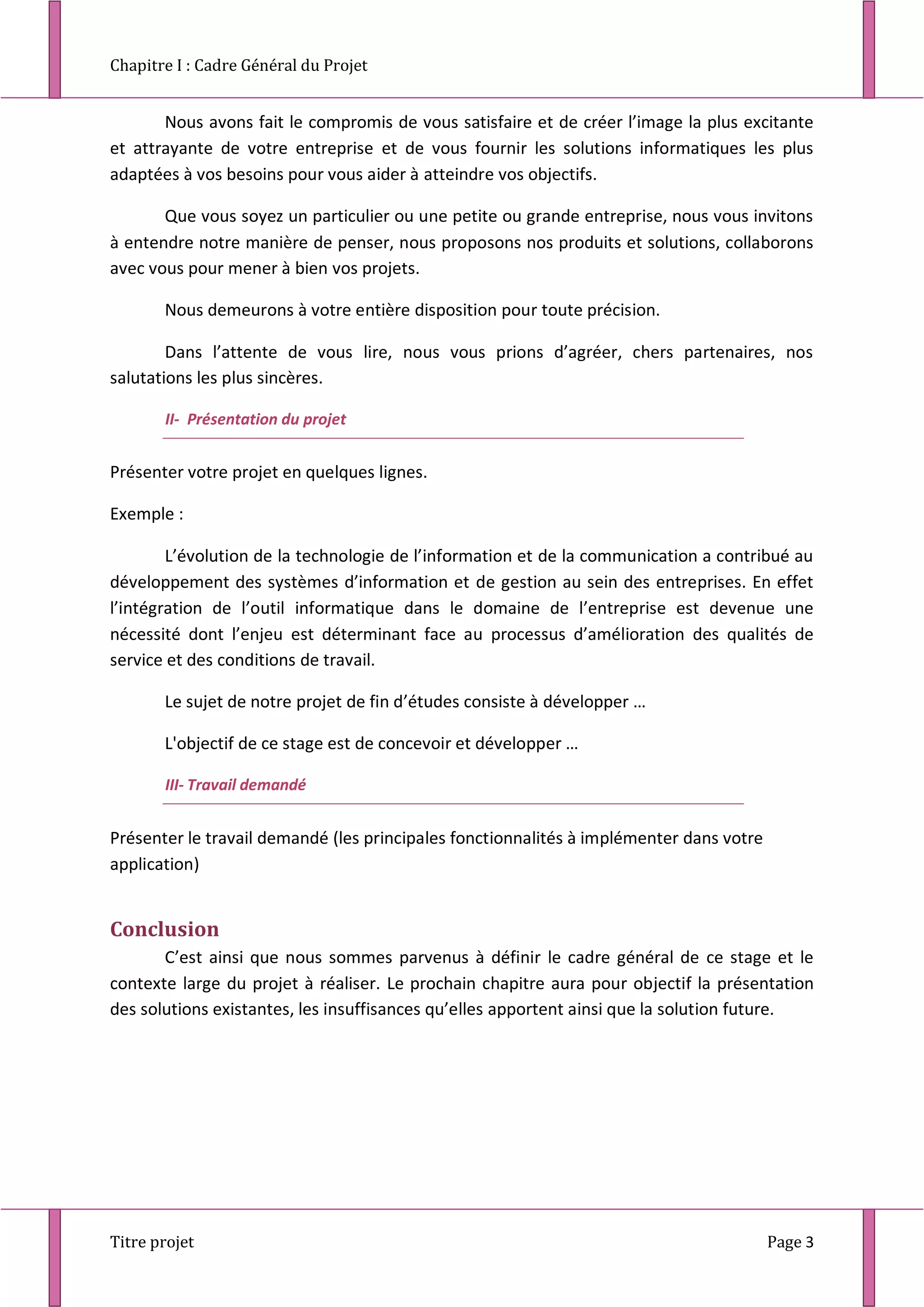 Chapitre I : Cadre Général du Projet
Titre projet Page 3
Nous avons fait le compromis de vous satisfaire et de créer l’image la plus excitante
et attrayante de votre entreprise et de vous fournir les solutions informatiques les plus
adaptées à vos besoins pour vous aider à atteindre vos objectifs.
Que vous soyez un particulier ou une petite ou grande entreprise, nous vous invitons
à entendre notre manière de penser, nous proposons nos produits et solutions, collaborons
avec vous pour mener à bien vos projets.
Nous demeurons à votre entière disposition pour toute précision.
Dans l’attente de vous lire, nous vous prions d’agréer, chers partenaires, nos
salutations les plus sincères.
II- Présentation du projet
Présenter votre projet en quelques lignes.
Exemple :
L’évolution de la technologie de l’information et de la communication a contribué au
développement des systèmes d’information et de gestion au sein des entreprises. En effet
l’intégration de l’outil informatique dans le domaine de l’entreprise est devenue une
nécessité dont l’enjeu est déterminant face au processus d’amélioration des qualités de
service et des conditions de travail.
Le sujet de notre projet de fin d’études consiste à développer …
L'objectif de ce stage est de concevoir et développer …
III- Travail demandé
Présenter le travail demandé (les principales fonctionnalités à implémenter dans votre
application)
Conclusion
C’est ainsi que nous sommes parvenus à définir le cadre général de ce stage et le
contexte large du projet à réaliser. Le prochain chapitre aura pour objectif la présentation
des solutions existantes, les insuffisances qu’elles apportent ainsi que la solution future.
 