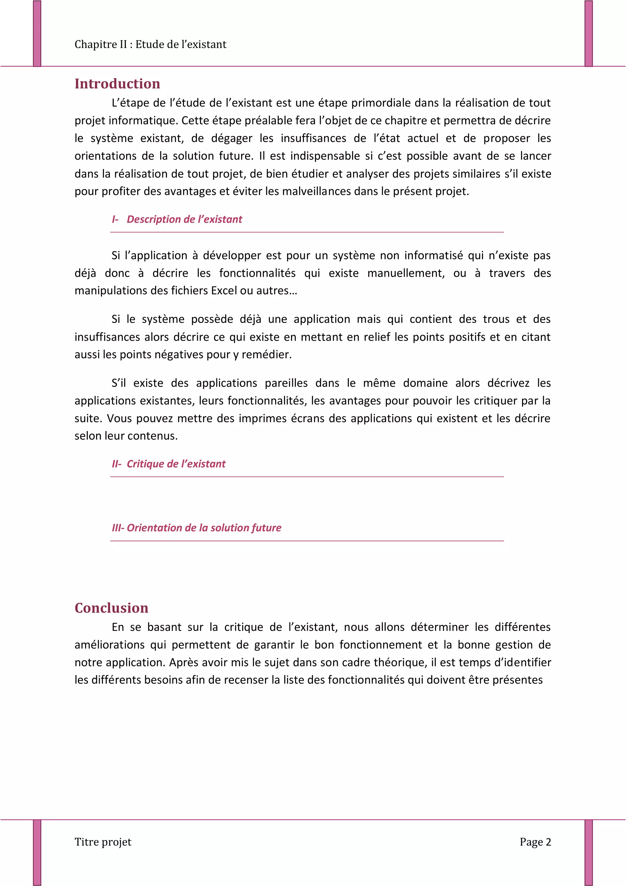 Chapitre II : Etude de l’existant
Titre projet Page 2
Introduction
L’étape de l’étude de l’existant est une étape primordiale dans la réalisation de tout
projet informatique. Cette étape préalable fera l’objet de ce chapitre et permettra de décrire
le système existant, de dégager les insuffisances de l’état actuel et de proposer les
orientations de la solution future. Il est indispensable si c’est possible avant de se lancer
dans la réalisation de tout projet, de bien étudier et analyser des projets similaires s’il existe
pour profiter des avantages et éviter les malveillances dans le présent projet.
I- Description de l’existant
Si l’application à développer est pour un système non informatisé qui n’existe pas
déjà donc à décrire les fonctionnalités qui existe manuellement, ou à travers des
manipulations des fichiers Excel ou autres…
Si le système possède déjà une application mais qui contient des trous et des
insuffisances alors décrire ce qui existe en mettant en relief les points positifs et en citant
aussi les points négatives pour y remédier.
S’il existe des applications pareilles dans le même domaine alors décrivez les
applications existantes, leurs fonctionnalités, les avantages pour pouvoir les critiquer par la
suite. Vous pouvez mettre des imprimes écrans des applications qui existent et les décrire
selon leur contenus.
II- Critique de l’existant
III- Orientation de la solution future
Conclusion
En se basant sur la critique de l’existant, nous allons déterminer les différentes
améliorations qui permettent de garantir le bon fonctionnement et la bonne gestion de
notre application. Après avoir mis le sujet dans son cadre théorique, il est temps d’identifier
les différents besoins afin de recenser la liste des fonctionnalités qui doivent être présentes
 