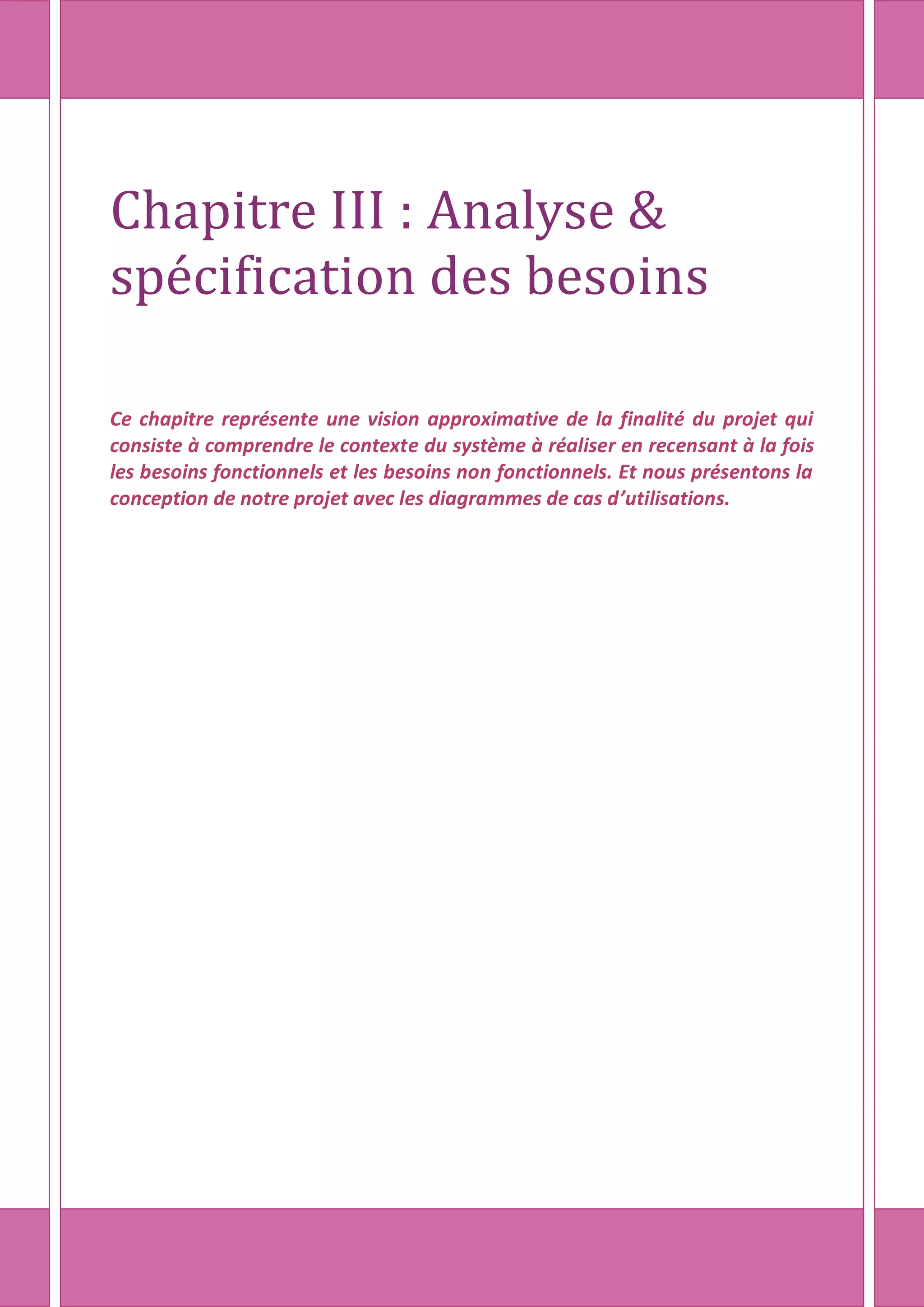 Chapitre III : Analyse &
spécification des besoins
Ce chapitre représente une vision approximative de la finalité du projet qui
consiste à comprendre le contexte du système à réaliser en recensant à la fois
les besoins fonctionnels et les besoins non fonctionnels. Et nous présentons la
conception de notre projet avec les diagrammes de cas d’utilisations.
 