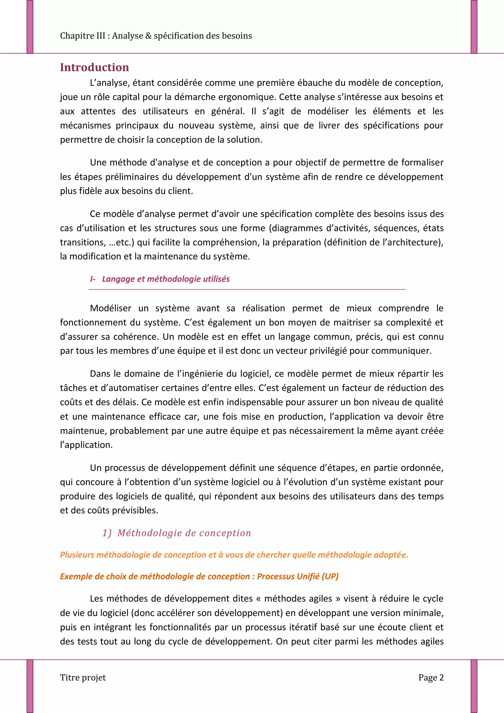 Chapitre III : Analyse & spécification des besoins
Titre projet Page 2
Introduction
L’analyse, étant considérée comme une première ébauche du modèle de conception,
joue un rôle capital pour la démarche ergonomique. Cette analyse s’intéresse aux besoins et
aux attentes des utilisateurs en général. Il s’agit de modéliser les éléments et les
mécanismes principaux du nouveau système, ainsi que de livrer des spécifications pour
permettre de choisir la conception de la solution.
Une méthode d'analyse et de conception a pour objectif de permettre de formaliser
les étapes préliminaires du développement d'un système afin de rendre ce développement
plus fidèle aux besoins du client.
Ce modèle d’analyse permet d’avoir une spécification complète des besoins issus des
cas d’utilisation et les structures sous une forme (diagrammes d’activités, séquences, états
transitions, …etc.) qui facilite la compréhension, la préparation (définition de l’architecture),
la modification et la maintenance du système.
I- Langage et méthodologie utilisés
Modéliser un système avant sa réalisation permet de mieux comprendre le
fonctionnement du système. C’est également un bon moyen de maitriser sa complexité et
d’assurer sa cohérence. Un modèle est en effet un langage commun, précis, qui est connu
par tous les membres d’une équipe et il est donc un vecteur privilégié pour communiquer.
Dans le domaine de l’ingénierie du logiciel, ce modèle permet de mieux répartir les
tâches et d’automatiser certaines d’entre elles. C’est également un facteur de réduction des
coûts et des délais. Ce modèle est enfin indispensable pour assurer un bon niveau de qualité
et une maintenance efficace car, une fois mise en production, l’application va devoir être
maintenue, probablement par une autre équipe et pas nécessairement la même ayant créée
l’application.
Un processus de développement définit une séquence d’étapes, en partie ordonnée,
qui concoure à l’obtention d’un système logiciel ou à l’évolution d’un système existant pour
produire des logiciels de qualité, qui répondent aux besoins des utilisateurs dans des temps
et des coûts prévisibles.
1) Méthodologie de conception
Plusieurs méthodologie de conception et à vous de chercher quelle méthodologie adoptée.
Exemple de choix de méthodologie de conception : Processus Unifié (UP)
Les méthodes de développement dites « méthodes agiles » visent à réduire le cycle
de vie du logiciel (donc accélérer son développement) en développant une version minimale,
puis en intégrant les fonctionnalités par un processus itératif basé sur une écoute client et
des tests tout au long du cycle de développement. On peut citer parmi les méthodes agiles
 