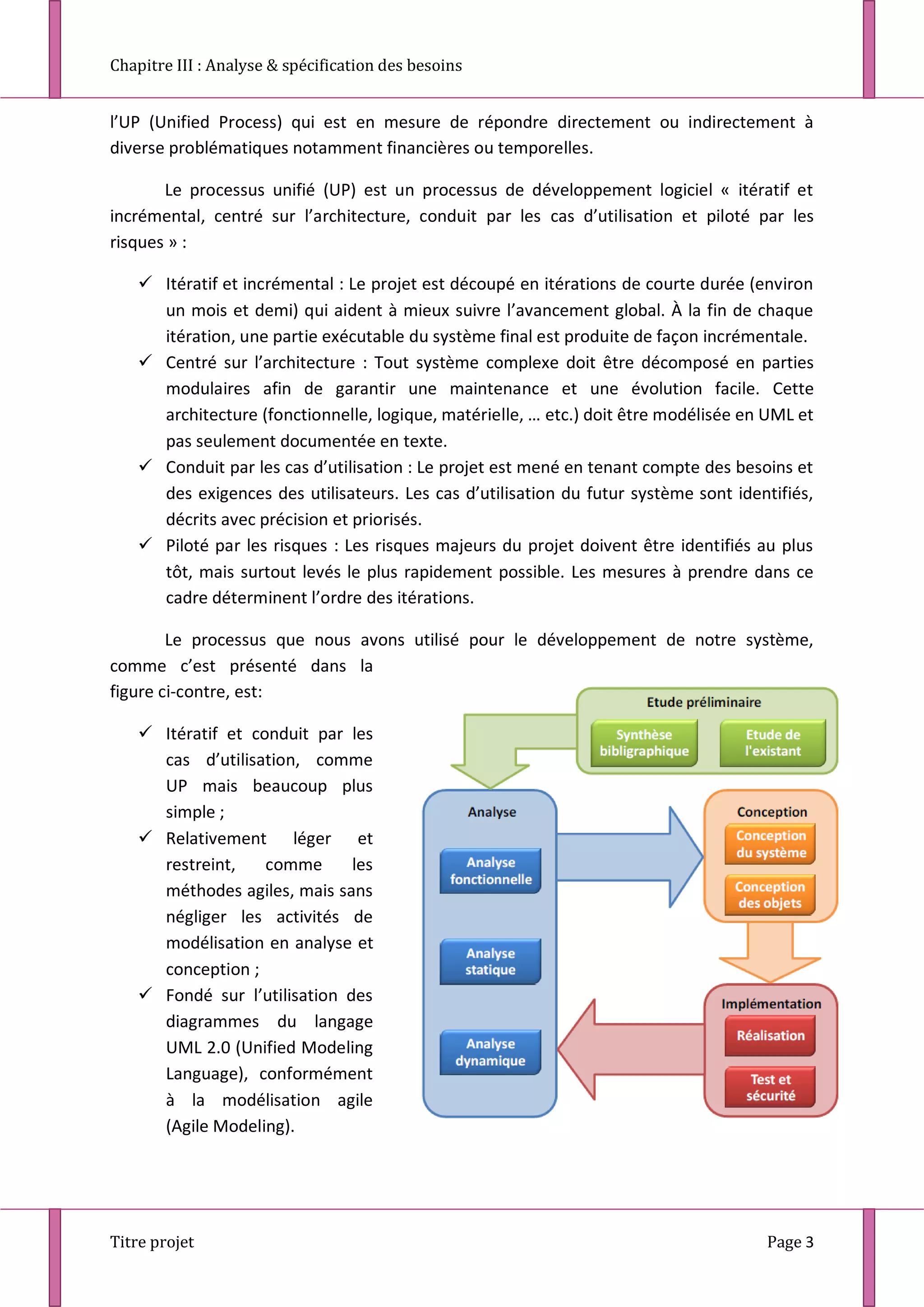 Chapitre III : Analyse & spécification des besoins
Titre projet Page 3
l’UP (Unified Process) qui est en mesure de répondre directement ou indirectement à
diverse problématiques notamment financières ou temporelles.
Le processus unifié (UP) est un processus de développement logiciel « itératif et
incrémental, centré sur l’architecture, conduit par les cas d’utilisation et piloté par les
risques » :
 Itératif et incrémental : Le projet est découpé en itérations de courte durée (environ
un mois et demi) qui aident à mieux suivre l’avancement global. À la fin de chaque
itération, une partie exécutable du système final est produite de façon incrémentale.
 Centré sur l’architecture : Tout système complexe doit être décomposé en parties
modulaires afin de garantir une maintenance et une évolution facile. Cette
architecture (fonctionnelle, logique, matérielle, … etc.) doit être modélisée en UML et
pas seulement documentée en texte.
 Conduit par les cas d’utilisation : Le projet est mené en tenant compte des besoins et
des exigences des utilisateurs. Les cas d’utilisation du futur système sont identifiés,
décrits avec précision et priorisés.
 Piloté par les risques : Les risques majeurs du projet doivent être identifiés au plus
tôt, mais surtout levés le plus rapidement possible. Les mesures à prendre dans ce
cadre déterminent l’ordre des itérations.
Le processus que nous avons utilisé pour le développement de notre système,
comme c’est présenté dans la
figure ci-contre, est:
 Itératif et conduit par les
cas d’utilisation, comme
UP mais beaucoup plus
simple ;
 Relativement léger et
restreint, comme les
méthodes agiles, mais sans
négliger les activités de
modélisation en analyse et
conception ;
 Fondé sur l’utilisation des
diagrammes du langage
UML 2.0 (Unified Modeling
Language), conformément
à la modélisation agile
(Agile Modeling).
 